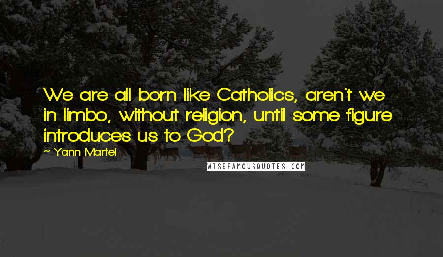 Yann Martel Quotes: We are all born like Catholics, aren't we - in limbo, without religion, until some figure introduces us to God?