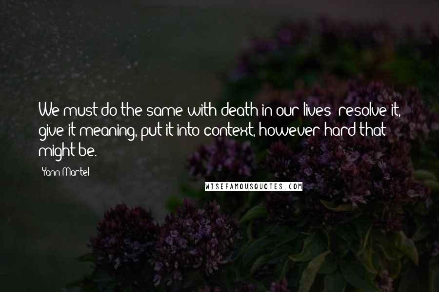 Yann Martel Quotes: We must do the same with death in our lives: resolve it, give it meaning, put it into context, however hard that might be.