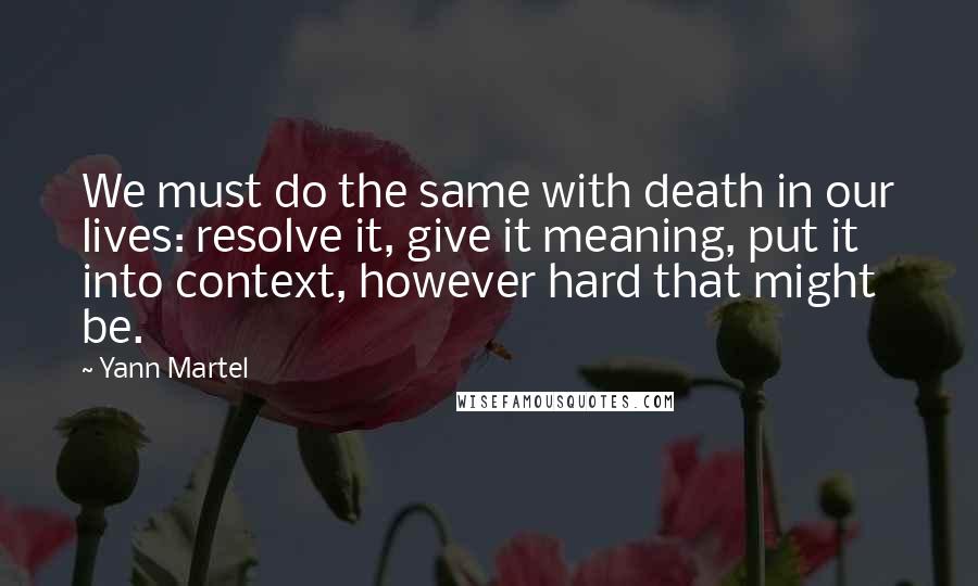 Yann Martel Quotes: We must do the same with death in our lives: resolve it, give it meaning, put it into context, however hard that might be.