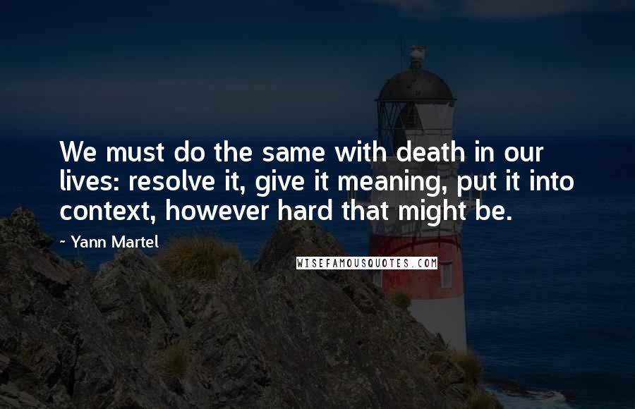 Yann Martel Quotes: We must do the same with death in our lives: resolve it, give it meaning, put it into context, however hard that might be.