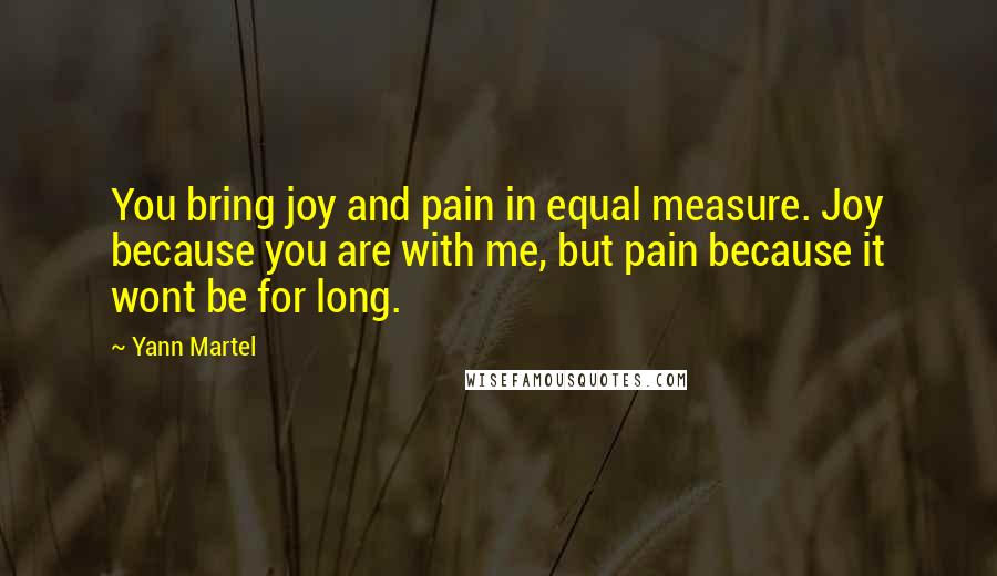 Yann Martel Quotes: You bring joy and pain in equal measure. Joy because you are with me, but pain because it wont be for long.