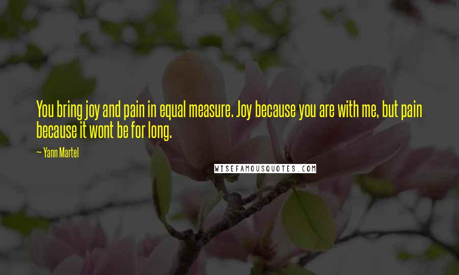 Yann Martel Quotes: You bring joy and pain in equal measure. Joy because you are with me, but pain because it wont be for long.