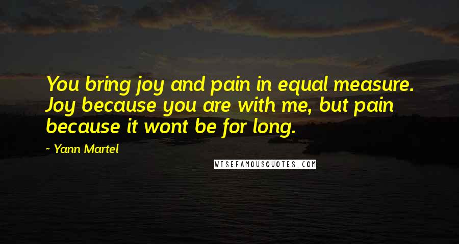 Yann Martel Quotes: You bring joy and pain in equal measure. Joy because you are with me, but pain because it wont be for long.