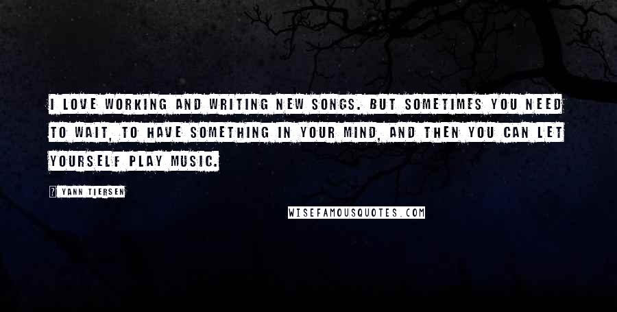 Yann Tiersen Quotes: I love working and writing new songs. But sometimes you need to wait, to have something in your mind, and then you can let yourself play music.