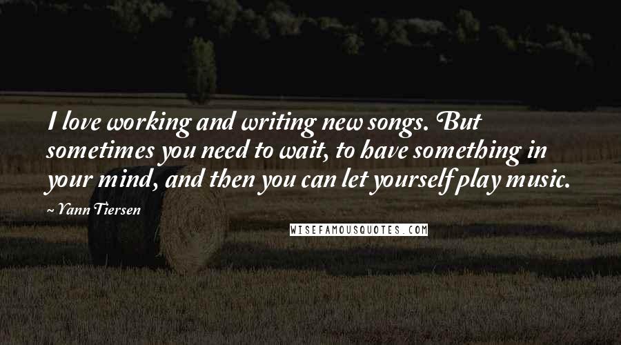 Yann Tiersen Quotes: I love working and writing new songs. But sometimes you need to wait, to have something in your mind, and then you can let yourself play music.