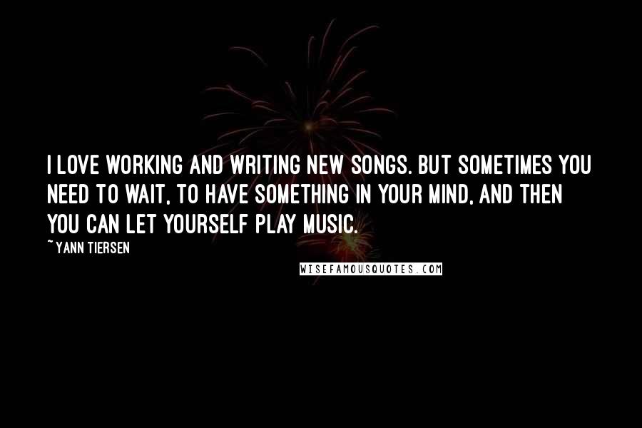 Yann Tiersen Quotes: I love working and writing new songs. But sometimes you need to wait, to have something in your mind, and then you can let yourself play music.