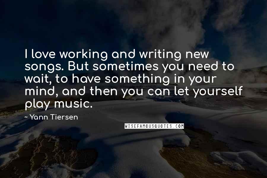 Yann Tiersen Quotes: I love working and writing new songs. But sometimes you need to wait, to have something in your mind, and then you can let yourself play music.