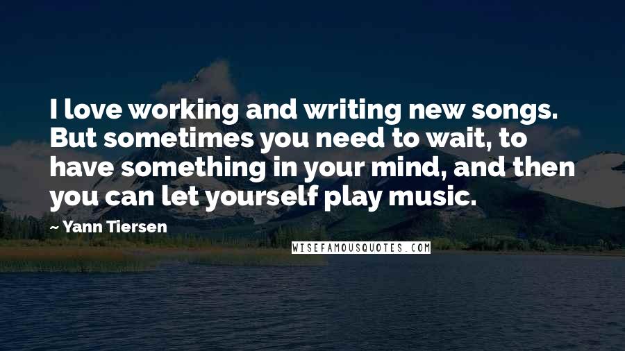 Yann Tiersen Quotes: I love working and writing new songs. But sometimes you need to wait, to have something in your mind, and then you can let yourself play music.