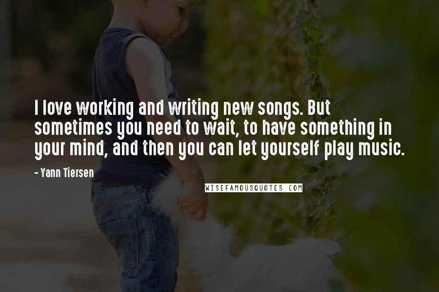 Yann Tiersen Quotes: I love working and writing new songs. But sometimes you need to wait, to have something in your mind, and then you can let yourself play music.