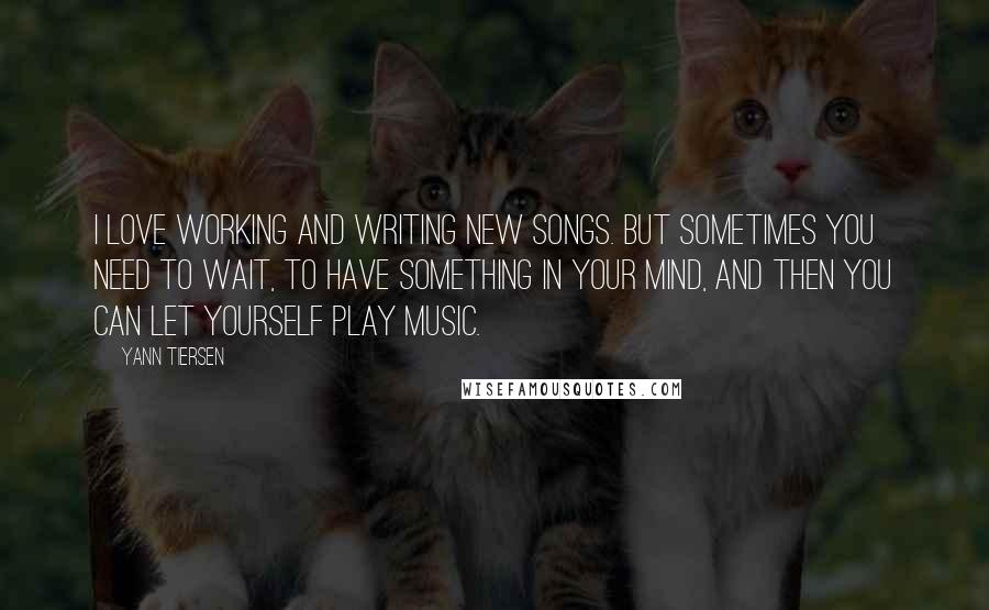 Yann Tiersen Quotes: I love working and writing new songs. But sometimes you need to wait, to have something in your mind, and then you can let yourself play music.