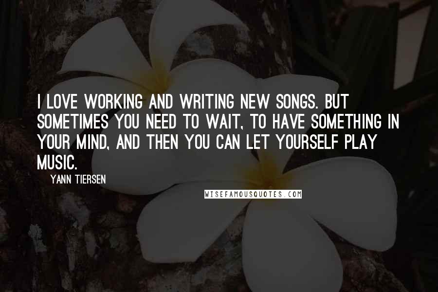 Yann Tiersen Quotes: I love working and writing new songs. But sometimes you need to wait, to have something in your mind, and then you can let yourself play music.