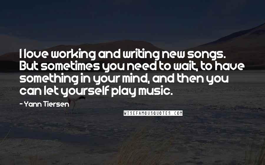 Yann Tiersen Quotes: I love working and writing new songs. But sometimes you need to wait, to have something in your mind, and then you can let yourself play music.