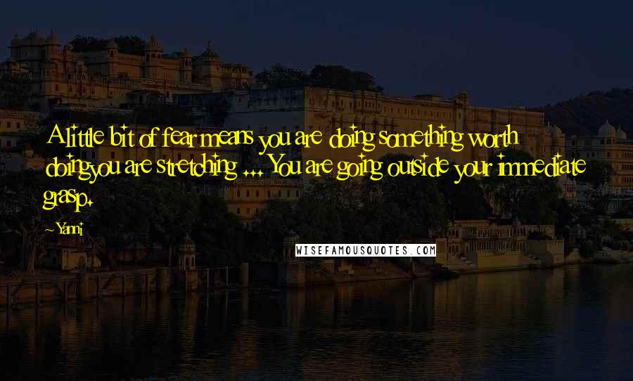Yanni Quotes: A little bit of fear means you are doing something worth doingyou are stretching ... You are going outside your immediate grasp.