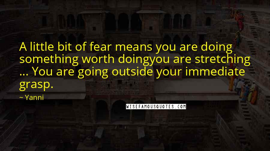 Yanni Quotes: A little bit of fear means you are doing something worth doingyou are stretching ... You are going outside your immediate grasp.