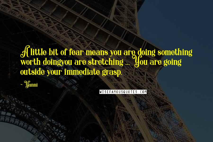 Yanni Quotes: A little bit of fear means you are doing something worth doingyou are stretching ... You are going outside your immediate grasp.