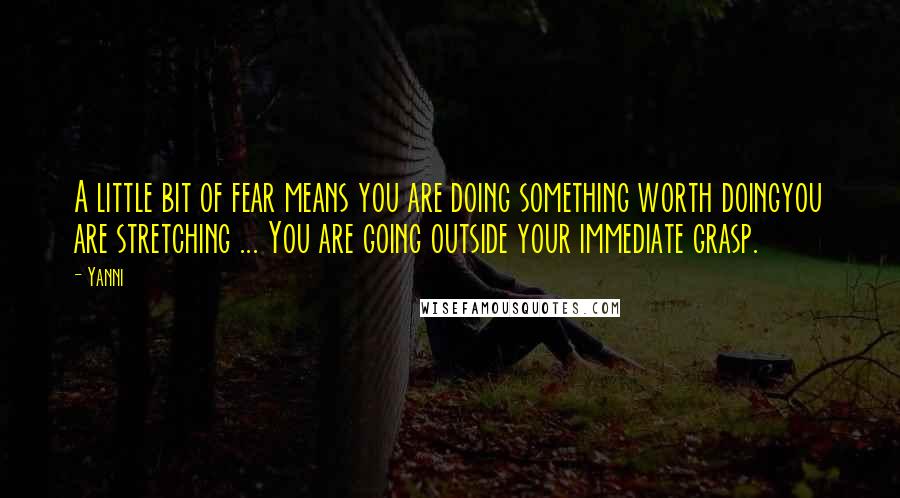 Yanni Quotes: A little bit of fear means you are doing something worth doingyou are stretching ... You are going outside your immediate grasp.