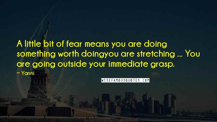 Yanni Quotes: A little bit of fear means you are doing something worth doingyou are stretching ... You are going outside your immediate grasp.