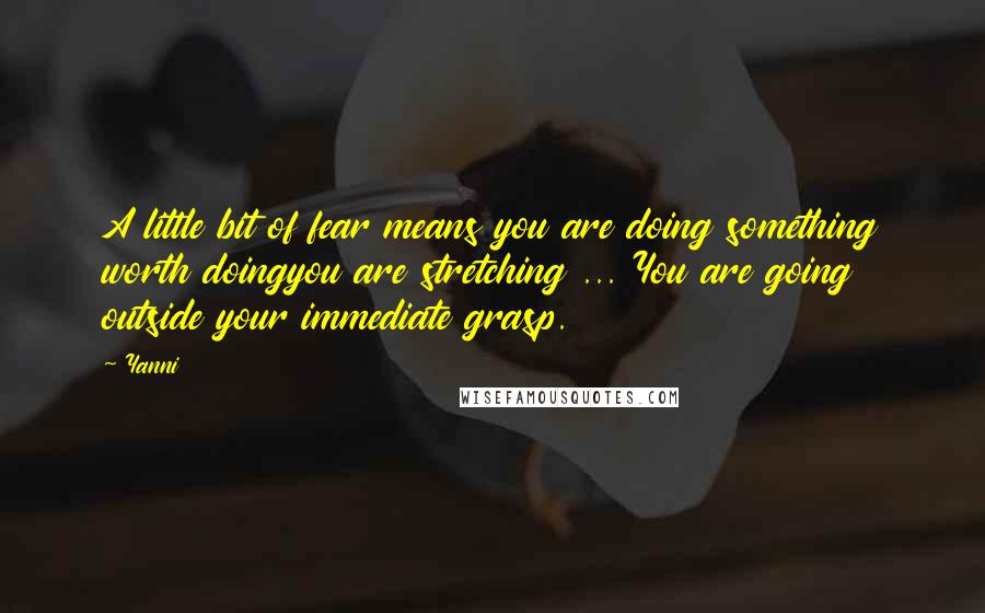 Yanni Quotes: A little bit of fear means you are doing something worth doingyou are stretching ... You are going outside your immediate grasp.