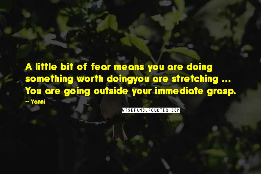 Yanni Quotes: A little bit of fear means you are doing something worth doingyou are stretching ... You are going outside your immediate grasp.