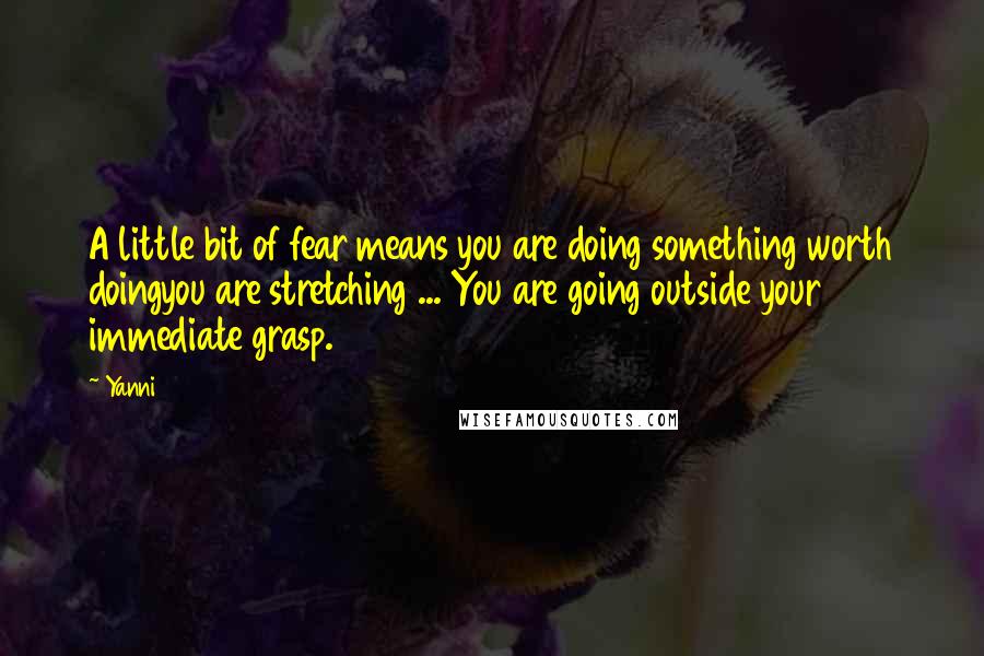 Yanni Quotes: A little bit of fear means you are doing something worth doingyou are stretching ... You are going outside your immediate grasp.
