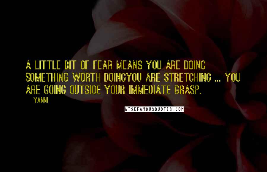 Yanni Quotes: A little bit of fear means you are doing something worth doingyou are stretching ... You are going outside your immediate grasp.