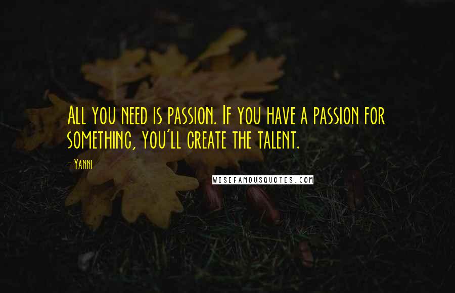 Yanni Quotes: All you need is passion. If you have a passion for something, you'll create the talent.