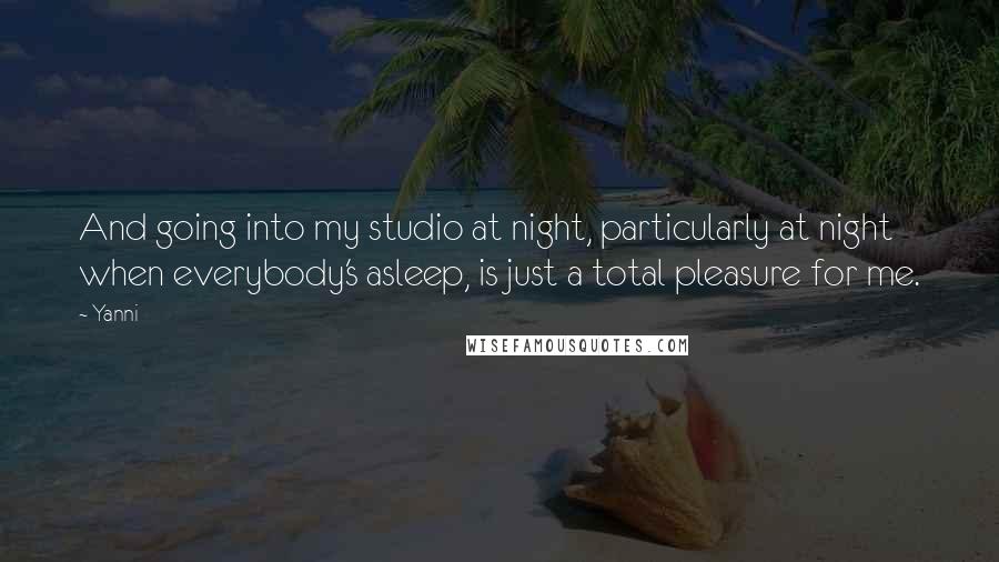 Yanni Quotes: And going into my studio at night, particularly at night when everybody's asleep, is just a total pleasure for me.