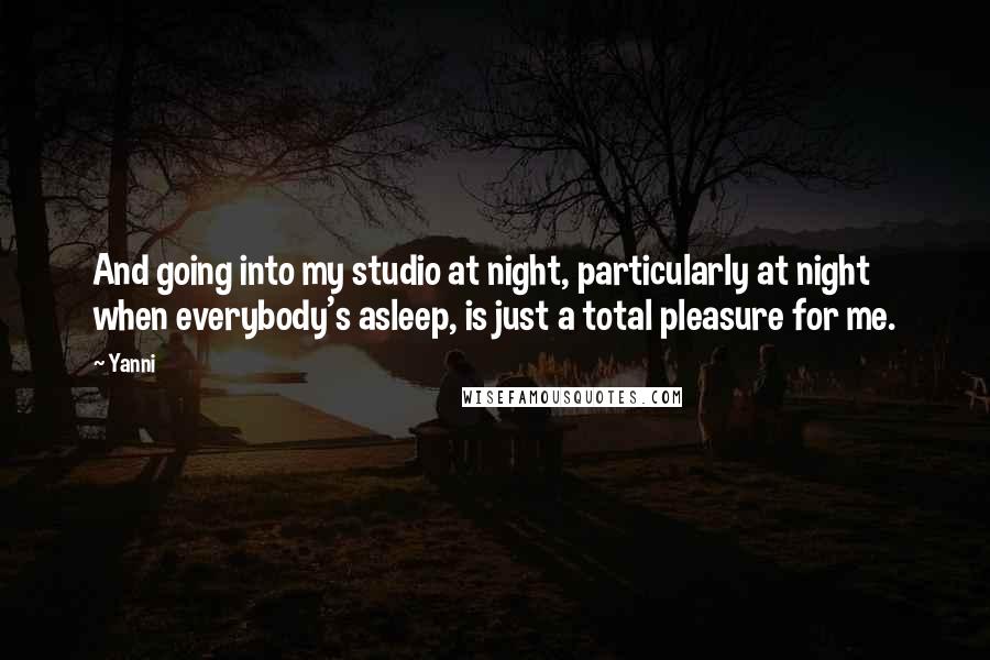 Yanni Quotes: And going into my studio at night, particularly at night when everybody's asleep, is just a total pleasure for me.