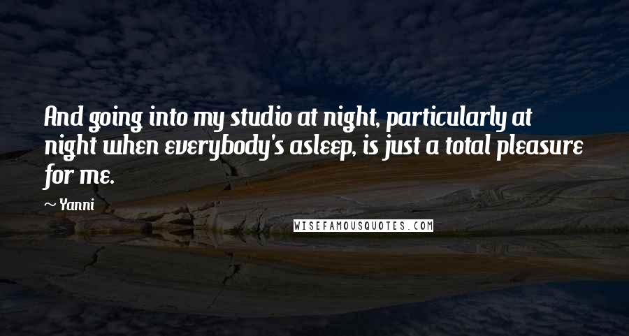 Yanni Quotes: And going into my studio at night, particularly at night when everybody's asleep, is just a total pleasure for me.