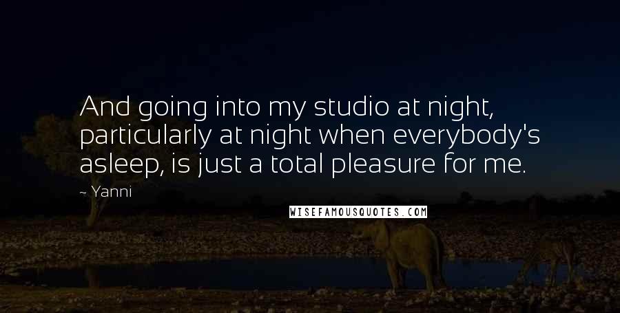 Yanni Quotes: And going into my studio at night, particularly at night when everybody's asleep, is just a total pleasure for me.