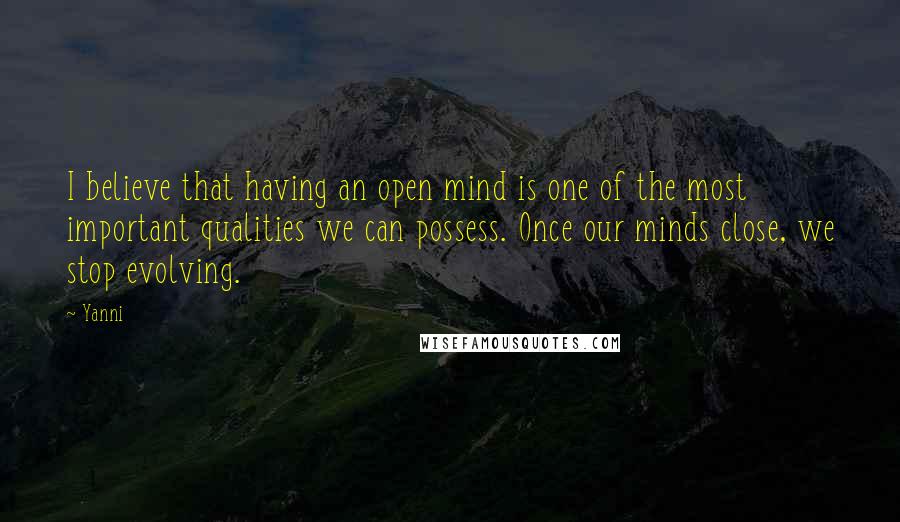 Yanni Quotes: I believe that having an open mind is one of the most important qualities we can possess. Once our minds close, we stop evolving.