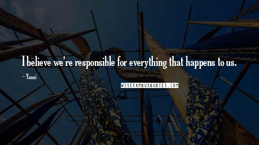 Yanni Quotes: I believe we're responsible for everything that happens to us.