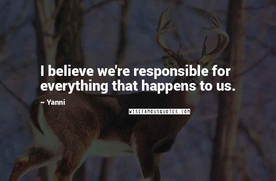 Yanni Quotes: I believe we're responsible for everything that happens to us.