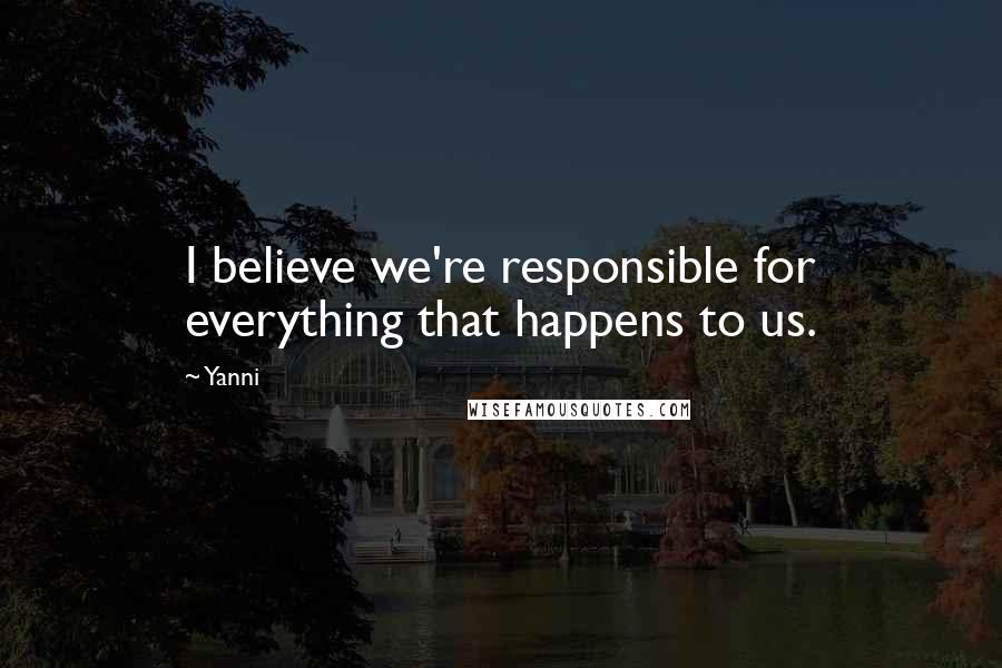 Yanni Quotes: I believe we're responsible for everything that happens to us.