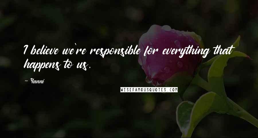 Yanni Quotes: I believe we're responsible for everything that happens to us.