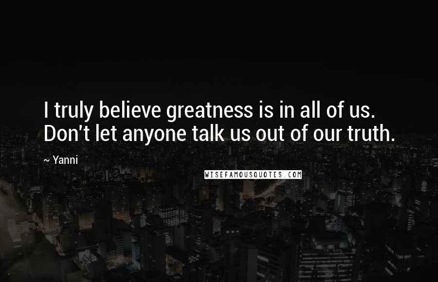 Yanni Quotes: I truly believe greatness is in all of us. Don't let anyone talk us out of our truth.