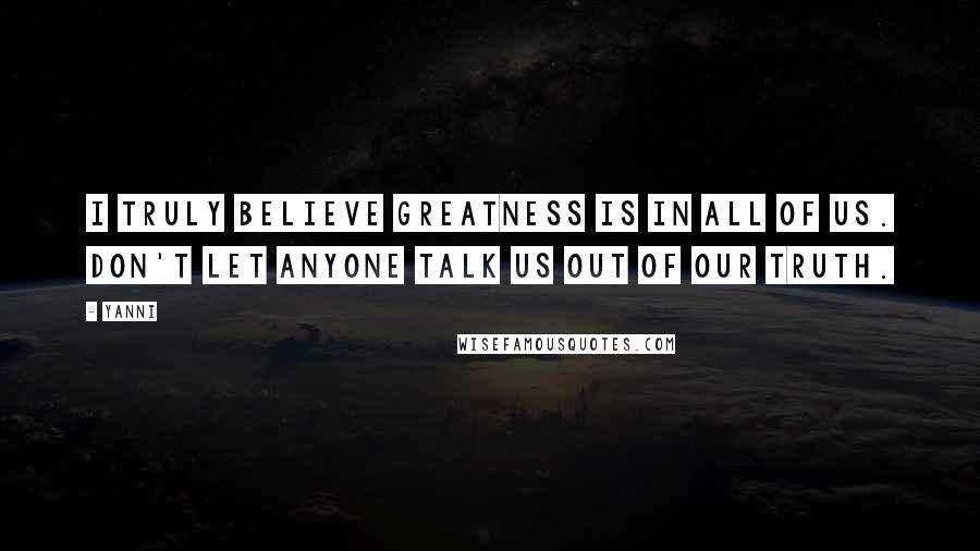 Yanni Quotes: I truly believe greatness is in all of us. Don't let anyone talk us out of our truth.