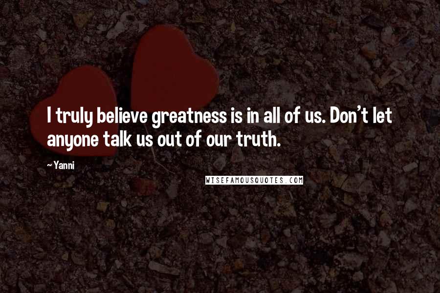 Yanni Quotes: I truly believe greatness is in all of us. Don't let anyone talk us out of our truth.