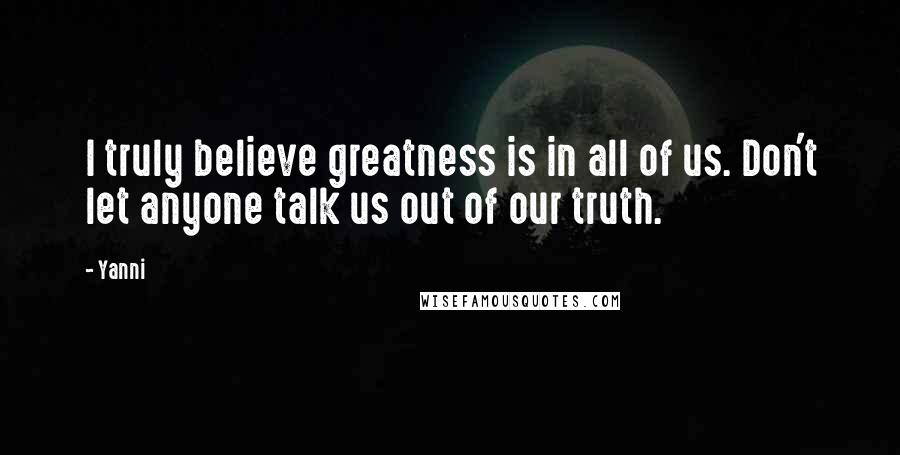 Yanni Quotes: I truly believe greatness is in all of us. Don't let anyone talk us out of our truth.