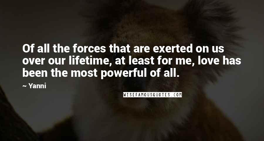 Yanni Quotes: Of all the forces that are exerted on us over our lifetime, at least for me, love has been the most powerful of all.