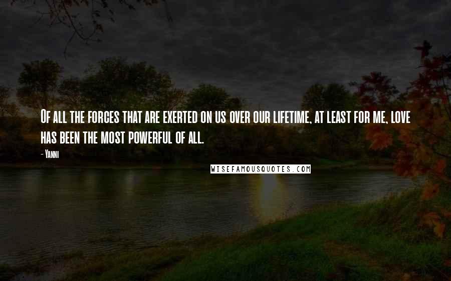 Yanni Quotes: Of all the forces that are exerted on us over our lifetime, at least for me, love has been the most powerful of all.