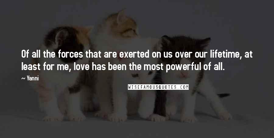 Yanni Quotes: Of all the forces that are exerted on us over our lifetime, at least for me, love has been the most powerful of all.