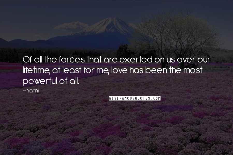 Yanni Quotes: Of all the forces that are exerted on us over our lifetime, at least for me, love has been the most powerful of all.