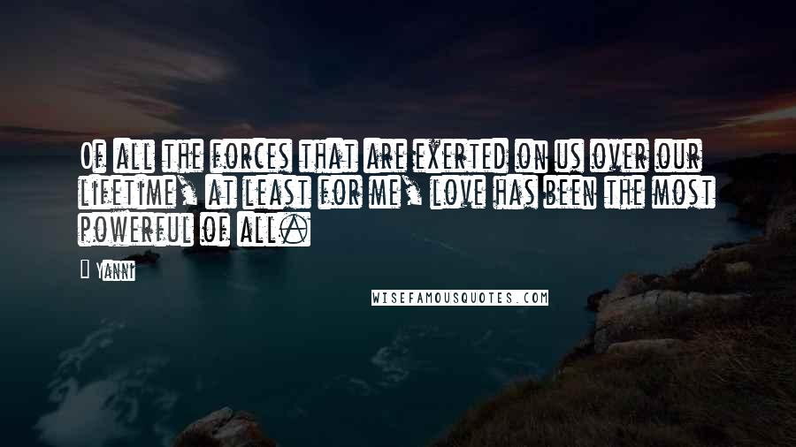 Yanni Quotes: Of all the forces that are exerted on us over our lifetime, at least for me, love has been the most powerful of all.