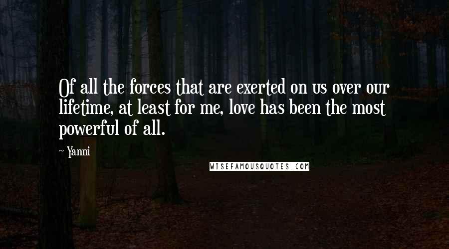 Yanni Quotes: Of all the forces that are exerted on us over our lifetime, at least for me, love has been the most powerful of all.