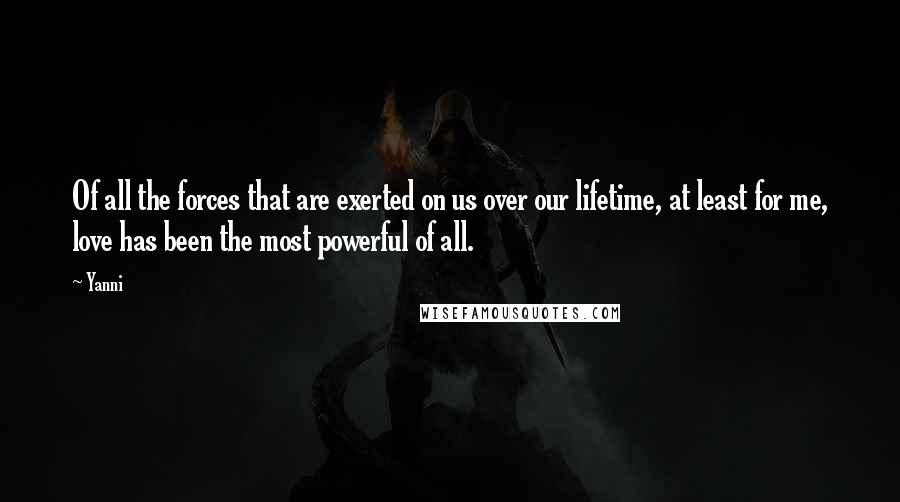 Yanni Quotes: Of all the forces that are exerted on us over our lifetime, at least for me, love has been the most powerful of all.