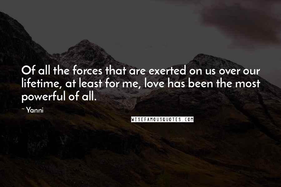 Yanni Quotes: Of all the forces that are exerted on us over our lifetime, at least for me, love has been the most powerful of all.