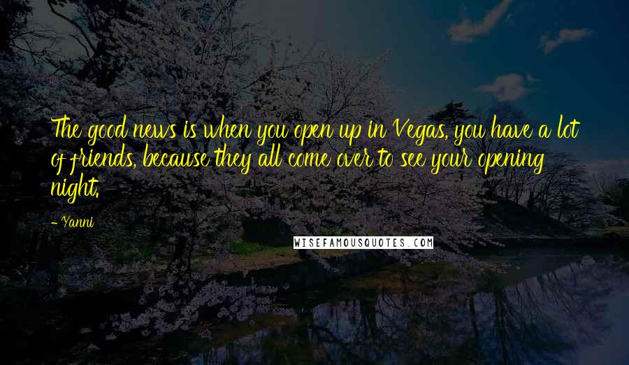 Yanni Quotes: The good news is when you open up in Vegas, you have a lot of friends, because they all come over to see your opening night.