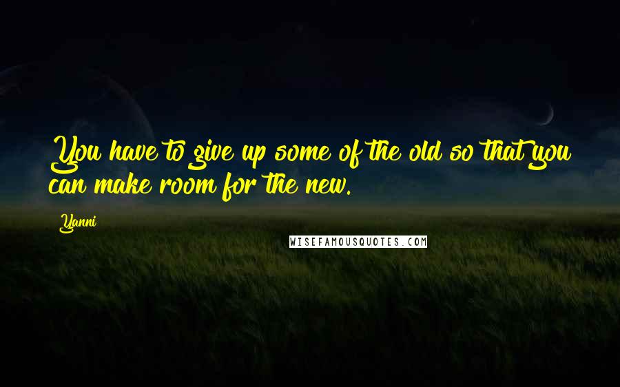 Yanni Quotes: You have to give up some of the old so that you can make room for the new.