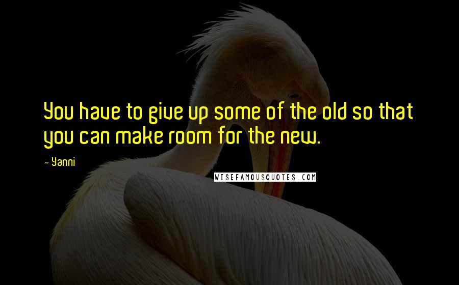 Yanni Quotes: You have to give up some of the old so that you can make room for the new.